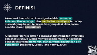 DEFINISI
Akuntansi forensik dan investigasi adalah penerapan
keterampilan keuangan dan mentalitas investigasi terhadap
masalah yang belum terselesaikan, yang dilakukan dalam
konteks aturan pembuktian.
Akuntansi forensik adalah penerapan keterampilan investigasi
dan analitis untuk tujuan menyelesaikan masalah keuangan
dengan cara yang memenuhi standar yang disyaratkan oleh
pengadilan (Hopwood, Leiner, and Young, 2008).
 