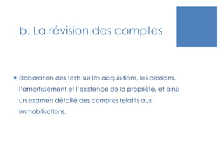 b. La révision des comptes
 Elaboration des tests sur les acquisitions, les cessions,
l’amortissement et l’existence de la propriété, et ainsi
un examen détaillé des comptes relatifs aux
immobilisations.
 