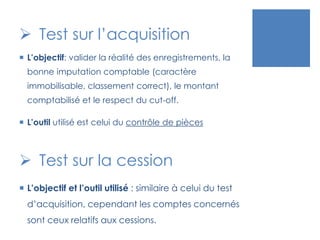  Test sur l’acquisition
 L’objectif: valider la réalité des enregistrements, la
bonne imputation comptable (caractère
immobilisable, classement correct), le montant
comptabilisé et le respect du cut-off.
 L’outil utilisé est celui du contrôle de pièces
 Test sur la cession
 L’objectif et l’outil utilisé : similaire à celui du test
d’acquisition, cependant les comptes concernés
sont ceux relatifs aux cessions.
 