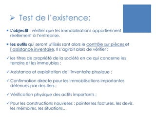  Test de l’existence:
 L’objectif : vérifier que les immobilisations appartiennent
réellement à l’entreprise.
 les outils qui seront utilisés sont alors le contrôle sur pièces et
l’assistance inventaire. Il s’agirait alors de vérifier :
 les titres de propriété de la société en ce qui concerne les
terrains et les immeubles ;
 Assistance et exploitation de l’inventaire physique ;
 Confirmation directe pour les immobilisations importantes
détenues par des tiers ;
 Vérification physique des actifs importants ;
 Pour les constructions nouvelles : pointer les factures, les devis,
les mémoires, les situations…
 