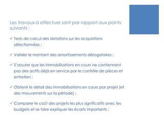 Les travaux à effectuer sont par rapport aux points
suivants :
 Tests de calcul des dotations sur les acquisitions
sélectionnées ;
 Valider le montant des amortissements dérogatoires ;
 S’assurer que les immobilisations en cours ne contiennent
pas des actifs déjà en service par le contrôle de pièces et
entretien ;
 Obtenir le détail des immobilisations en cours par projet (et
des mouvements sur la période) ;
 Comparer le coût des projets les plus significatifs avec les
budgets et se faire expliquer les écarts importants ;
 