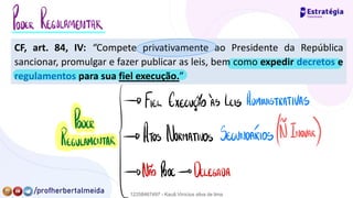 CF, art. 84, IV: “Compete privativamente ao Presidente da República
sancionar, promulgar e fazer publicar as leis, bem como expedir decretos e
regulamentos para sua fiel execução.”
PODER REGULAMENTAR
→ FIEL EXECUÇÃOÀS LEIS ADMINISTRATIVAS
PODER
Regulamentar
[Atos Normativos SECUNDARIOS µInovar
)
→ NÃO PODE→ DELEGADA
12258467497 - Kauã Vinícius silva de lima
 
