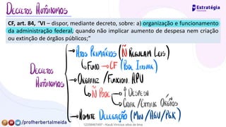 CF, art. 84, “VI – dispor, mediante decreto, sobre: a) organização e funcionamento
da administração federal, quando não implicar aumento de despesa nem criação
ou extinção de órgãos públicos;”
DECRETOS AUTÔNOMOS
→
ATOS PRIMÁRIOS /IÕREGULAMLEIS)
DECRETOS ↳FUND.
-
DCF /Pode Inovar)
Autônomos
/→ ORGANR.
/FUNCION.
APU
↳ Pode-
DÍDESPESA
↳CRIAR /EXTING.
ORCÍÃOS
→ ADMITE DELEGAÇÃO /MIN.
/AGV/PGR)
12258467497 - Kauã Vinícius silva de lima
 