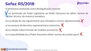 O fenômeno conhecido como deslegalização consiste
a) na permissão do Poder Legislativo ao Poder Executivo de editar normas de
caráter técnico, de maneira inovadora
b) na edição de ato regulamentar que extrapole a norma regulamentada.
c) no excesso de decretos regulamentares existentes.
d) na edição indiscriminada de medidas provisórias.
e) na possibilidade de o Poder Executivo editar normas de caráter geral.
✗
✗
E
✗
12258467497 - Kauã Vinícius silva de lima
 