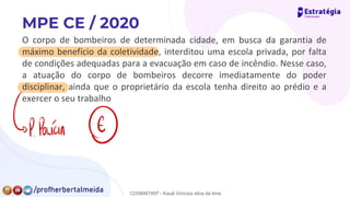 O corpo de bombeiros de determinada cidade, em busca da garantia de
máximo benefício da coletividade, interditou uma escola privada, por falta
de condições adequadas para a evacuação em caso de incêndio. Nesse caso,
a atuação do corpo de bombeiros decorre imediatamente do poder
disciplinar, ainda que o proprietário da escola tenha direito ao prédio e a
exercer o seu trabalho
{P.
Polícia ①
12258467497 - Kauã Vinícius silva de lima
 