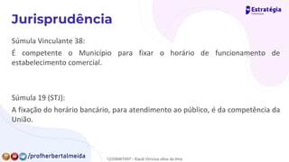 Súmula Vinculante 38:
É competente o Município para fixar o horário de funcionamento de
estabelecimento comercial.
Súmula 19 (STJ):
A fixação do horário bancário, para atendimento ao público, é da competência da
União.
12258467497 - Kauã Vinícius silva de lima
 