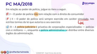 Em relação ao poder de polícia, julgue os itens a seguir.
( ) I – O poder de polícia não tem relação com o direito do consumidor
( ) II – O poder de polícia será sempre exercido em caráter vinculado, nos
estritos termos da lei que autoriza o seu exercício
( ) III – A polícia judiciária é privativa de corporações especializadas — polícias
civis e militares —, enquanto a polícia administrativa se distribui entre diversos
órgãos da administração.
F
F
Ã
v
12258467497 - Kauã Vinícius silva de lima
 