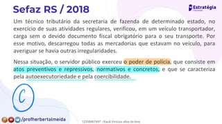 Um técnico tributário da secretaria de fazenda de determinado estado, no
exercício de suas atividades regulares, verificou, em um veículo transportador,
carga sem o devido documento fiscal obrigatório para o seu transporte. Por
esse motivo, descarregou todas as mercadorias que estavam no veículo, para
averiguar se havia outras irregularidades.
Nessa situação, o servidor público exerceu o poder de polícia, que consiste em
atos preventivos e repressivos, normativos e concretos, e que se caracteriza
pela autoexecutoriedade e pela coercibilidade.
⑨
12258467497 - Kauã Vinícius silva de lima
 