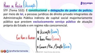 STF (Tema 532): É constitucional a delegação do poder de polícia,
por meio de lei, a pessoas jurídicas de direito privado integrantes da
Administração Pública indireta de capital social majoritariamente
público que prestem exclusivamente serviço público de atuação
própria do Estado e em regime não concorrencial.
PODER DE POLICÍA (DELEGAÇÃO)
* DELEGAÇÃO (CERTO)
FNTADM.
D. PRIVADO Todas Fases (ERRADO
)
* CONSENT. /FISC.
/SANÇÃO (CERTO)
12258467497 - Kauã Vinícius silva de lima
 