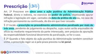 Art. 1º Prescreve em cinco anos a ação punitiva da Administração Pública
Federal, direta e indireta, no exercício do poder de polícia, objetivando apurar
infração à legislação em vigor, contados da data da prática do ato ou, no caso de
infração permanente ou continuada, do dia em que tiver cessado.
§ 1º Incide a prescrição no procedimento administrativo paralisado por mais de
três anos, pendente de julgamento ou despacho, cujos autos serão arquivados de
ofício ou mediante requerimento da parte interessada, sem prejuízo da apuração
da responsabilidade funcional decorrente da paralisação, se for o caso.
§ 2º Quando o fato objeto da ação punitiva da Administração também constituir
crime, a prescrição reger-se-á pelo prazo previsto na lei penal.
49873)
12258467497 - Kauã Vinícius silva de lima
 