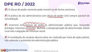 ( ) O abuso de poder somente pode revestir-se de forma comissiva
( ) A prática de ato administrativo com abuso de poder será sempre passível de
convalidação
( ) Incorrerá em excesso de poder o administrador público que, buscando
prestigiar interesse particular, decretar a desapropriação de determinado imóvel
rural sob a alegação de interesse social
( ) A invalidação da conduta abusiva deve ser realizada por meio de ação judicial,
não cabendo a autotutela da administração pública
F
F
-
F
Jmj
F
12258467497 - Kauã Vinícius silva de lima
 