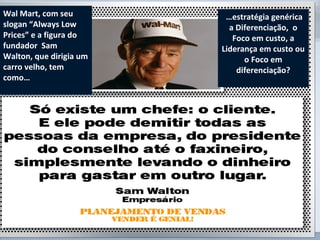 www.fgv.br/fgvonline 
Wal Mart, com seu 
slogan “Always Low 
Prices” e a figura do 
fundador Sam 
Walton, que dirigia um 
carro velho, tem 
como… 
15 
…estratégia genérica 
a Diferenciação, o 
Foco em custo, a 
Liderança em custo ou 
o Foco em 
diferenciação? 
 