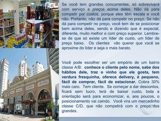 www.fgv.br/fgvonline 
8 
Se você tem grandes concorrentes, só sobreviverá 
com serviço e preços acima deles. Não dá para 
competir por custos, porque eles têm escala e você 
não. Portanto, não dá para competir no preço. Se não 
dá para competir no preço, você tem de se posicionar 
bem acima deles, sendo e dizendo que é especial, 
diferente, muito melhor e com preço superior. Lembre-se 
de que só existe um líder de custo, um líder de 
preço baixo. Os clientes vão querer que você se 
aproxime do líder e seja o mais barato. 
Você pode escolher ser um empório de um bairro 
classe A/B: conhece o cliente pelo nome, sabe dos 
hábitos dele, traz o vinho que ele gosta, tem 
verdura fresquinha, oferece delivery, é pequeno, 
fácil de comprar, fácil de estacionar. Cobra 30% 
mais caro. Tem cliente. Se começar a dar descontos, 
ficará sem lucro, terá de baixar custo, toda a 
orientação será para economizar, e, aos poucos, o 
posicionamento vai caindo. Você vira um mercadinho 
classe C/D, que não competirá com o preço dos 
grandes. 
 
