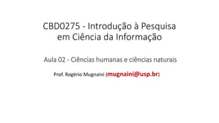 CBD0275 - Introdução à Pesquisa
em Ciência da Informação
Aula 02 - Ciências humanas e ciências naturais
Prof. Rogério Mugnaini (mugnaini@usp.br)
 