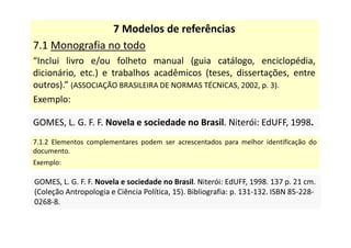 7 Modelos de referências
7.1 Monografia no todo
“Inclui livro e/ou folheto manual (guia catálogo, enciclopédia,
dicionário, etc.) e trabalhos acadêmicos (teses, dissertações, entre
outros).” (ASSOCIAÇÃO BRASILEIRA DE NORMAS TÉCNICAS, 2002, p. 3).
Exemplo:
GOMES, L. G. F. F. Novela e sociedade no Brasil. Niterói: EdUFF, 1998.
GOMES, L. G. F. F. Novela e sociedade no Brasil. Niterói: EdUFF, 1998.
7.1.2 Elementos complementares podem ser acrescentados para melhor identificação do
documento.
Exemplo:
GOMES, L. G. F. F. Novela e sociedade no Brasil. Niterói: EdUFF, 1998. 137 p. 21 cm.
(Coleção Antropologia e Ciência Política, 15). Bibliografia: p. 131-132. ISBN 85-228-
0268-8.
GOMES, L. G. F. F. Novela e sociedade no Brasil. Niterói: EdUFF, 1998. 137 p. 21 cm.
(Coleção Antropologia e Ciência Política, 15). Bibliografia: p. 131-132. ISBN 85-228-
0268-8.
 