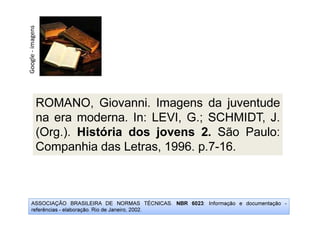 Google
-
imagens
ROMANO, Giovanni. Imagens da juventude
na era moderna. In: LEVI, G.; SCHMIDT, J.
(Org.). História dos jovens 2. São Paulo:
Companhia das Letras, 1996. p.7-16.
ASSOCIAÇÃO BRASILEIRA DE NORMAS TÉCNICAS. NBR 6023: Informação e documentação -
referências - elaboração. Rio de Janeiro, 2002.
 