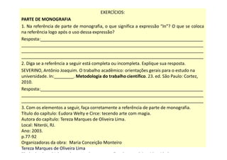 EXERCÍCIOS:
PARTE DE MONOGRAFIA
1. Na referência de parte de monografia, o que significa a expressão “In”? O que se coloca
na referência logo após o uso dessa expressão?
Resposta:___________________________________________________________________
___________________________________________________________________________
___________________________________________________________________________
___________________________________________________________________________
2. Diga se a referência a seguir está completa ou incompleta. Explique sua resposta.
SEVERINO, Antônio Joaquim. O trabalho acadêmico: orientações gerais para o estudo na
universidade. In:________. Metodologia do trabalho científico. 23. ed. São Paulo: Cortez,
2010.
Resposta:___________________________________________________________________
___________________________________________________________________________
___________________________________________________________________________
3. Com os elementos a seguir, faça corretamente a referência de parte de monografia.
Título do capítulo: Eudora Welty e Circe: tecendo arte com magia.
Autora do capítulo: Tereza Marques de Oliveira Lima.
Local: Niterói, RJ.
Ano: 2003.
p.77-92
Organizadoras da obra: Maria Conceição Monteiro
Tereza Marques de Oliveira Lima
Título da obra: Dialogando com culturas: questões de memória e identidade.
 