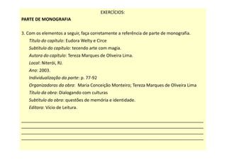 EXERCÍCIOS:
PARTE DE MONOGRAFIA
3. Com os elementos a seguir, faça corretamente a referência de parte de monografia.
Título do capítulo: Eudora Welty e Circe
Subtítulo do capítulo: tecendo arte com magia.
Autora do capítulo: Tereza Marques de Oliveira Lima.
Local: Niterói, RJ.
Ano: 2003.
Individualização da parte: p. 77-92
Organizadoras da obra: Maria Conceição Monteiro; Tereza Marques de Oliveira Lima
Título da obra: Dialogando com culturas
Subtítulo da obra: questões de memória e identidade.
Editora: Vício de Leitura.
___________________________________________________________________________
___________________________________________________________________________
___________________________________________________________________________
___________________________________________________________________________
 