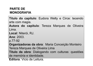 Editora: Vício de Leitura.
Título do capítulo: Eudora Welty e Circe: tecendo
arte com magia.
Autora do capítulo: Tereza Marques de Oliveira
Lima.
Local: Niterói, RJ.
Ano: 2003.
p.77-92
Organizadoras da obra: Maria Conceição Monteiro
Tereza Marques de Oliveira Lima
Título da obra: Dialogando com culturas: questões
de memória e identidade.
Editora: Vício de Leitura.
PARTE DE
MONOGRAFIA
 