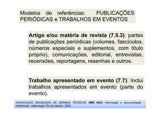 ASSOCIAÇÃO BRASILEIRA DE NORMAS TÉCNICAS. NBR 6023: Informação e documentação -
referências - elaboração. Rio de Janeiro, 2002.
Modelos de referências: PUBLICAÇÕES
PERIÓDICAS e TRABALHOS EM EVENTOS
Artigo e/ou matéria de revista (7.5.3): partes
de publicações periódicas (volumes, fascículos,
números especiais e suplementos, com título
próprio), comunicações, editorial, entrevistas,
recensões, reportagens, resenhas e outros.
Trabalho apresentado em evento (7.7): Inclui
trabalhos apresentados em evento (parte do
evento).
 
