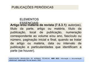 ASSOCIAÇÃO BRASILEIRA DE NORMAS TÉCNICAS. NBR 6023: Informação e documentação -
referências - elaboração. Rio de Janeiro, 2002.
PUBLICAÇÕES PERIÓDICAS
Artigo e/ou matéria de revista (7.5.3.1): autor(es),
título da parte, artigo ou matéria, título da
publicação, local de publicação, numeração
correspondente ao volume e/ou ano, fascículo ou
número, paginação inicial e final, quando se tratar
de artigo ou matéria, data ou intervalo de
publicação e particularidades que identificam a
parte (se houver).
ELEMENTOS
ESSENCIAIS:
 