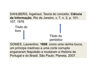 DAHLBERG, Ingetraut. Teoria do conceito. Ciência
da Informação, Rio de Janeiro, v. 7, n. 2, p. 101-
107, 1978.
Título do
periódico
Título do
livro
GOMES, Laurentino. 1808: como uma rainha louca,
um príncipe medroso e uma corte corrupta
enganaram Napoleão e mudaram a História de
Portugal e do Brasil. São Paulo: Planeta, 2007.
 