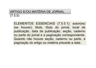 (7.5.5)
ARTIGO E/OU MATÉRIA DE JORNAL
(7.5.5)
ELEMENTOS ESSENCIAIS (7.5.5.1): autor(es)
(se houver), título, título do jornal, local de
publicação, data de publicação, seção, caderno
ou parte do jornal e a paginação correspondente.
Quando não houver seção, caderno ou parte, a
paginação do artigo ou matéria precede a data.
 