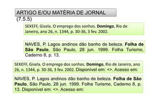 (7.5.5)
ARTIGO E/OU MATÉRIA DE JORNAL
(7.5.5)
Caderno 8, p. 13.
NAVES, P. Lagos andinos dão banho de beleza. Folha de
São Paulo, São Paulo, 28 jun. 1999. Folha Turismo,
Caderno 8, p. 13.
SEKEFF, Gisela. O emprego dos sonhos. Domingo, Rio de
Janeiro, ano 26, n. 1344, p. 30-36, 3 fev. 2002.
NAVES, P. Lagos andinos dão banho de beleza. Folha de São
Paulo, São Paulo, 28 jun. 1999. Folha Turismo, Caderno 8, p.
13. Disponível em: . Acesso em:
SEKEFF, Gisela. O emprego dos sonhos. Domingo, Rio de Janeiro, ano
26, n. 1344, p. 30-36, 3 fev. 2002. Disponível em: . Acesso em:
 