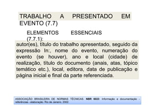 ASSOCIAÇÃO BRASILEIRA DE NORMAS TÉCNICAS. NBR 6023: Informação e documentação -
referências - elaboração. Rio de Janeiro, 2002.
TRABALHO A PRESENTADO EM
EVENTO (7.7)
autor(es), título do trabalho apresentado, seguido da
expressão In:, nome do evento, numeração do
evento (se houver), ano e local (cidade) de
realização, título do documento (anais, atas, tópico
temático etc.), local, editora, data de publicação e
página inicial e final da parte referenciada.
ELEMENTOS ESSENCIAIS
(7.7.1):
 