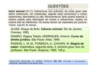 ASSOCIAÇÃO BRASILEIRA DE NORMAS TÉCNICAS. NBR 6023: Informação e documentação -
referências - elaboração. Rio de Janeiro, 2002.
QUESTÕES
ESPECÍFICAS:
ALVES, Roque de Brito. Ciência criminal. Rio de Janeiro:
Forense, 1995.
DAMIÃO, Regina Toledo; HENRIQUES, Antonio. Curso de
direito jurídico. São Paulo: Atlas, 1995.
PASSOS, L. M. M.; FONSECA, A.; CHAVES, M. Alegria de
saber: matemática, segunda série, 2, primeiro grau: livro do
professor. São Paulo: Scipione, 1995. 136 p.
Autor pessoal (8.1.1): Indica(m)-se o(s) autor(es), de modo geral, pelo
último sobrenome, em maiúsculas, seguido do(s) prenome(s) e outros
sobrenomes, abreviado(s) ou não. Recomenda-se, tanto quanto possível, o
mesmo padrão para abreviação de nomes e sobrenomes, usados na
mesma lista de referências. Os nomes devem ser separados por ponto-e-
vírgula, seguido de espaço.
 