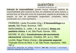 ASSOCIAÇÃO BRASILEIRA DE NORMAS TÉCNICAS. NBR 6023: Informação e documentação -
referências - elaboração. Rio de Janeiro, 2002.
QUESTÕES
ESPECÍFICAS:
167 p.
FERREIRA, Léslie Piccolotto (Org.). O fonoaudiólogo e a
escola. São Paulo: Summus, 1991.
MARCONDES, E.; LIMA, I. N. de (Coord.). Dietas em
pediatria clínica. 4. ed. São Paulo: Sarvier, 1993.
MOORE, W. (Ed.). Construtivismo del movimiento
educacional: soluciones. Córdoba, AR.: [s.n.], 1960.
LUJAN, Roger Patron (Comp.). Um presente especial.
Tradução Sonia da Silva. 3. ed. São Paulo: Aquariana, 1993.
167 p.
Indicação de responsabilidade: quando houver indicação explícita de
responsabilidade pelo conjunto da obra, em coletâneas de vários autores, a
entrada deve ser feita pelo nome do responsável, seguida da abreviação, no
singular, do tipo de participação (organizador, compilador, editor,
coordenador etc.), entre parênteses.
 