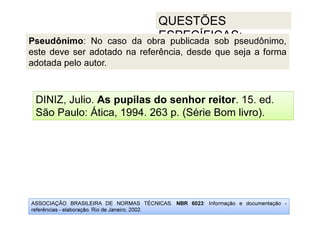 ASSOCIAÇÃO BRASILEIRA DE NORMAS TÉCNICAS. NBR 6023: Informação e documentação -
referências - elaboração. Rio de Janeiro, 2002.
QUESTÕES
ESPECÍFICAS:
DINIZ, Julio. As pupilas do senhor reitor. 15. ed.
São Paulo: Ática, 1994. 263 p. (Série Bom livro).
Pseudônimo: No caso da obra publicada sob pseudônimo,
este deve ser adotado na referência, desde que seja a forma
adotada pelo autor.
 