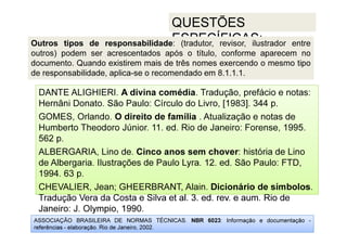 ASSOCIAÇÃO BRASILEIRA DE NORMAS TÉCNICAS. NBR 6023: Informação e documentação -
referências - elaboração. Rio de Janeiro, 2002.
QUESTÕES
ESPECÍFICAS:
Tradução Vera da Costa e Silva et al. 3. ed. rev. e aum. Rio de
Janeiro: J. Olympio, 1990.
DANTE ALIGHIERI. A divina comédia. Tradução, prefácio e notas:
Hernâni Donato. São Paulo: Círculo do Livro, [1983]. 344 p.
GOMES, Orlando. O direito de família . Atualização e notas de
Humberto Theodoro Júnior. 11. ed. Rio de Janeiro: Forense, 1995.
562 p.
ALBERGARIA, Lino de. Cinco anos sem chover: história de Lino
de Albergaria. Ilustrações de Paulo Lyra. 12. ed. São Paulo: FTD,
1994. 63 p.
CHEVALIER, Jean; GHEERBRANT, Alain. Dicionário de símbolos.
Tradução Vera da Costa e Silva et al. 3. ed. rev. e aum. Rio de
Janeiro: J. Olympio, 1990.
Outros tipos de responsabilidade: (tradutor, revisor, ilustrador entre
outros) podem ser acrescentados após o título, conforme aparecem no
documento. Quando existirem mais de três nomes exercendo o mesmo tipo
de responsabilidade, aplica-se o recomendado em 8.1.1.1.
 