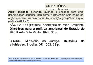 ASSOCIAÇÃO BRASILEIRA DE NORMAS TÉCNICAS. NBR 6023: Informação e documentação -
referências - elaboração. Rio de Janeiro, 2002.
QUESTÕES
ESPECÍFICAS:
SÃO PAULO (Estado). Secretaria do Meio Ambiente.
Diretrizes para a política ambiental do Estado de
São Paulo. São Paulo, 1993. 35 p.
BRASIL. Ministério da Justiça. Relatório de
atividades. Brasília, DF, 1993. 28 p.
Autor entidade genérica: quando a entidade tem uma
denominação genérica, seu nome é precedido pelo nome do
órgão superior, ou pelo nome da jurisdição geográfica à qual
pertence (8.1.2.1).
 