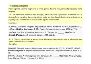 7.3 Parte de Monografia
Inclui capítulo, volume, fragmento e outras partes de uma obra, com autor(es) e/ou título
próprios.
7.3.1 Os elementos essenciais são: autor(es), título da parte, seguidos da expressão “In:”, e
da referência completa da monografia no todo. No final da referência, deve-se informar a
paginação ou outra forma de individualizar a parte referenciada.
Exemplos:
ROMANO, Giovanni. Imagens da juventude na era moderna. In: LEVI, G.; SCHMIDT,
J. (Org.). História dos jovens 2. São Paulo: Companhia das Letras, 1996. p. 7-16.
SANTOS, F. R. dos. A colonização da terra do Tucujús. In: ______. História do
Amapá, 1° grau. 2. ed. Macapá: Valcan, 1994. cap. 3.
ROMANO, Giovanni. Imagens da juventude na era moderna. In: LEVI, G.; SCHMIDT,
J. (Org.). História dos jovens 2. São Paulo: Companhia das Letras, 1996. p. 7-16.
SANTOS, F. R. dos. A colonização da terra do Tucujús. In: ______. História do
Amapá, 1° grau. 2. ed. Macapá: Valcan, 1994. cap. 3.
7.3.2 Quando necessário, acrescentam-se elementos complementares à referência para
melhor identificar o documento.
Exemplos:
ROMANO, Giovanni. Imagens da juventude na era moderna. In: LEVI, G.; SCHMIDT, J. (Org.).
História dos jovens 2: a época contemporânea. São Paulo: Companhia das Letras, 1996. p. 7-
16.
SANTOS, F. R. dos. A colonização da terra do Tucujús. In: ______. História do Amapá, 1° grau.
2. ed. Macapá: Valcan, 1994. cap. 3, p. 15-24.
ROMANO, Giovanni. Imagens da juventude na era moderna. In: LEVI, G.; SCHMIDT, J. (Org.).
História dos jovens 2: a época contemporânea. São Paulo: Companhia das Letras, 1996. p. 7-
16.
SANTOS, F. R. dos. A colonização da terra do Tucujús. In: ______. História do Amapá, 1° grau.
2. ed. Macapá: Valcan, 1994. cap. 3, p. 15-24.
 