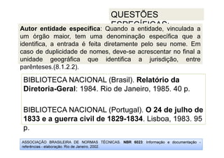 ASSOCIAÇÃO BRASILEIRA DE NORMAS TÉCNICAS. NBR 6023: Informação e documentação -
referências - elaboração. Rio de Janeiro, 2002.
QUESTÕES
ESPECÍFICAS:
p.
BIBLIOTECA NACIONAL (Brasil). Relatório da
Diretoria-Geral: 1984. Rio de Janeiro, 1985. 40 p.
BIBLIOTECA NACIONAL (Portugal). O 24 de julho de
1833 e a guerra civil de 1829-1834. Lisboa, 1983. 95
p.
Autor entidade específica: Quando a entidade, vinculada a
um órgão maior, tem uma denominação específica que a
identifica, a entrada é feita diretamente pelo seu nome. Em
caso de duplicidade de nomes, deve-se acrescentar no final a
unidade geográfica que identifica a jurisdição, entre
parênteses.(8.1.2.2).
 