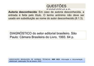 ASSOCIAÇÃO BRASILEIRA DE NORMAS TÉCNICAS. NBR 6023: Informação e documentação -
referências - elaboração. Rio de Janeiro, 2002.
QUESTÕES
ESPECÍFICAS:
DIAGNÓSTICO do setor editorial brasileiro. São
Paulo: Câmara Brasileira do Livro, 1993. 64 p.
Autoria desconhecida: Em caso de autoria desconhecida, a
entrada é feita pelo título. O termo anônimo não deve ser
usado em substituição ao nome do autor desconhecido.(8.1.3).
 