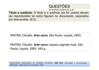 ASSOCIAÇÃO BRASILEIRA DE NORMAS TÉCNICAS. NBR 6023: Informação e documentação -
referências - elaboração. Rio de Janeiro, 2002.
QUESTÕES
ESPECÍFICAS:
PASTRO, Cláudio. Arte sacra. São Paulo: Loyola, 1993.
PASTRO, Cláudio. Arte sacra: espaço sagrado hoje. São
Paulo: Loyola, 1993. 343 p.
Título e subtítulo: O título e o subtítulo (se for usado) devem
ser reproduzidos tal como figuram no documento, separados
por dois-pontos. (8.2).
 