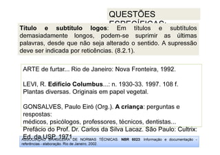 ASSOCIAÇÃO BRASILEIRA DE NORMAS TÉCNICAS. NBR 6023: Informação e documentação -
referências - elaboração. Rio de Janeiro, 2002.
QUESTÕES
ESPECÍFICAS:
Prefácio do Prof. Dr. Carlos da Silva Lacaz. São Paulo: Cultrix:
Ed. da USP, 1971.
ARTE de furtar... Rio de Janeiro: Nova Fronteira, 1992.
LEVI, R. Edifício Columbus...: n. 1930-33. 1997. 108 f.
Plantas diversas. Originais em papel vegetal.
GONSALVES, Paulo Eiró (Org.). A criança: perguntas e
respostas:
médicos, psicólogos, professores, técnicos, dentistas...
Prefácio do Prof. Dr. Carlos da Silva Lacaz. São Paulo: Cultrix:
Ed. da USP, 1971.
Título e subtítulo logos: Em títulos e subtítulos
demasiadamente longos, podem-se suprimir as últimas
palavras, desde que não seja alterado o sentido. A supressão
deve ser indicada por reticências. (8.2.1).
 