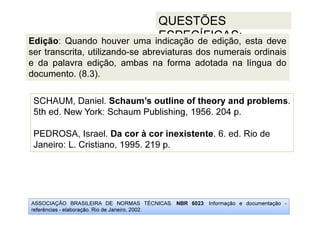 ASSOCIAÇÃO BRASILEIRA DE NORMAS TÉCNICAS. NBR 6023: Informação e documentação -
referências - elaboração. Rio de Janeiro, 2002.
QUESTÕES
ESPECÍFICAS:
SCHAUM, Daniel. Schaum’s outline of theory and problems.
5th ed. New York: Schaum Publishing, 1956. 204 p.
PEDROSA, Israel. Da cor à cor inexistente. 6. ed. Rio de
Janeiro: L. Cristiano, 1995. 219 p.
Edição: Quando houver uma indicação de edição, esta deve
ser transcrita, utilizando-se abreviaturas dos numerais ordinais
e da palavra edição, ambas na forma adotada na língua do
documento. (8.3).
 