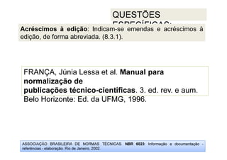 ASSOCIAÇÃO BRASILEIRA DE NORMAS TÉCNICAS. NBR 6023: Informação e documentação -
referências - elaboração. Rio de Janeiro, 2002.
QUESTÕES
ESPECÍFICAS:
Belo Horizonte: Ed. da UFMG, 1996.
FRANÇA, Júnia Lessa et al. Manual para
normalização de
publicações técnico-científicas. 3. ed. rev. e aum.
Belo Horizonte: Ed. da UFMG, 1996.
Acréscimos à edição: Indicam-se emendas e acréscimos à
edição, de forma abreviada. (8.3.1).
 