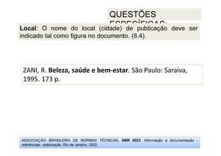 ASSOCIAÇÃO BRASILEIRA DE NORMAS TÉCNICAS. NBR 6023: Informação e documentação -
referências - elaboração. Rio de Janeiro, 2002.
QUESTÕES
ESPECÍFICAS:
ZANI, R. Beleza, saúde e bem-estar. São Paulo: Saraiva,
1995. 173 p.
Local: O nome do local (cidade) de publicação deve ser
indicado tal como figura no documento. (8.4).
 