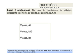 ASSOCIAÇÃO BRASILEIRA DE NORMAS TÉCNICAS. NBR 6023: Informação e documentação -
referências - elaboração. Rio de Janeiro, 2002.
QUESTÕES
ESPECÍFICAS:
Viçosa, AL
Viçosa, MG
Viçosa, RJ
Local (Homônimos): No caso de homônimos de cidades,
acrescenta-se o nome do estado, do país etc. (8.4.1).
 
