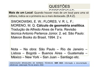 ASSOCIAÇÃO BRASILEIRA DE NORMAS TÉCNICAS. NBR 6023: Informação e documentação -
referências - elaboração. Rio de Janeiro, 2002.
QUESTÕES
ESPECÍFICAS:
México – New York – San Juan – Santiago etc.
SWOKOWSKI, E. W.; FLORES, V. R. L. F.;
MORENO, M. Q. Cálculo de geometria analítica.
Tradução de Alfredo Alves de Faria. Revisão
técnica Antonio Pertence Júnior. 2. ed. São Paulo:
Makron Books do Brasil, 1994. 2 v.
Nota – Na obra: São Paulo – Rio de Janeiro –
Lisboa – Bogotá – Buenos Aires – Guatemala –
México – New York – San Juan – Santiago etc.
Mais de um Local: Quando houver mais de um local para uma só
editora, indica-se o primeiro ou o mais destacado. (8.4.2).
 