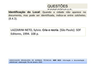 ASSOCIAÇÃO BRASILEIRA DE NORMAS TÉCNICAS. NBR 6023: Informação e documentação -
referências - elaboração. Rio de Janeiro, 2002.
QUESTÕES
ESPECÍFICAS:
LAZZARINI NETO, Sylvio. Cria e recria. [São Paulo]: SDF
Editores, 1994. 108 p.
Identificação do Local: Quando a cidade não aparece no
documento, mas pode ser identificada, indica-se entre colchetes.
(8.4.3).
 