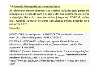 7.4 Parte de Monografia em meio eletrônico
As referências devem obedecer aos padrões indicados para partes de
monografias, de acordo com 7.3, acrescidas das informações relativas
à descrição física do meio eletrônico (disquetes, CD-ROM, online
etc.). Quando se tratar de obras consultadas online, proceder-se-á
conforme 7.2.2.
Exemplos:
MORFOLOGIA dos artrópodes. In: ENCICLOPÉDIA multimídia dos seres
vivos. [S.l.]: Planeta DeAgostini, c1998. CD-ROM 9.
POLÍTICA. In: DICIONÁRIO da língua portuguesa. Lisboa: Priberam
Informática, 1998. Disponível em: http://www.priberam.pt/dlDLPO.
Acesso em: 8 mar. 1999.
SÃO PAULO (Estado). Secretaria do Meio Ambiente. Tratados e organizações
ambientais em matéria de meio ambiente. In: _____. Entendendo o meio
ambiente. São Paulo, 1999. v. 1. Disponível em:
http://www.bdt.org.br/sma/entendendo/atual.htm. Acesso em: 8 mar.
1999.
MORFOLOGIA dos artrópodes. In: ENCICLOPÉDIA multimídia dos seres
vivos. [S.l.]: Planeta DeAgostini, c1998. CD-ROM 9.
POLÍTICA. In: DICIONÁRIO da língua portuguesa. Lisboa: Priberam
Informática, 1998. Disponível em: http://www.priberam.pt/dlDLPO.
Acesso em: 8 mar. 1999.
SÃO PAULO (Estado). Secretaria do Meio Ambiente. Tratados e organizações
ambientais em matéria de meio ambiente. In: _____. Entendendo o meio
ambiente. São Paulo, 1999. v. 1. Disponível em:
http://www.bdt.org.br/sma/entendendo/atual.htm. Acesso em: 8 mar.
1999.
 