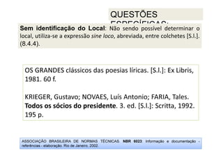 ASSOCIAÇÃO BRASILEIRA DE NORMAS TÉCNICAS. NBR 6023: Informação e documentação -
referências - elaboração. Rio de Janeiro, 2002.
QUESTÕES
ESPECÍFICAS:
OS GRANDES clássicos das poesias líricas. [S.l.]: Ex Libris,
1981. 60 f.
KRIEGER, Gustavo; NOVAES, Luís Antonio; FARIA, Tales.
Todos os sócios do presidente. 3. ed. [S.l.]: Scritta, 1992.
195 p.
Sem identificação do Local: Não sendo possível determinar o
local, utiliza-se a expressão sine loco, abreviada, entre colchetes [S.l.].
(8.4.4).
 