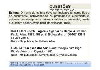 ASSOCIAÇÃO BRASILEIRA DE NORMAS TÉCNICAS. NBR 6023: Informação e documentação -
referências - elaboração. Rio de Janeiro, 2002.
QUESTÕES
ESPECÍFICAS:
DAGHLIAN, Jacob. Lógica e álgebra de Boole. 4. ed. São
Paulo: Atlas, 1995. 167 p., il. Bibliografia: p.166-167. ISBN
85-224-256-1.
Nota - Na publicação: Editora Atlas.
LIMA, M. Tem encontro com Deus: teologia para leigos.
Rio de Janeiro: J. Olympio, 1985.
Nota - Na publicação: Livraria José Olympio Editora.
Editora: O nome da editora deve ser indicado tal como figura
no documento, abreviando-se os prenomes e suprimindo-se
palavras que designam a natureza jurídica ou comercial, desde
que sejam dispensáveis para identificação. (8.5).
 
