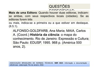 ASSOCIAÇÃO BRASILEIRA DE NORMAS TÉCNICAS. NBR 6023: Informação e documentação -
referências - elaboração. Rio de Janeiro, 2002.
QUESTÕES
ESPECÍFICAS:
conhecimento. Rio de Janeiro: Expressão e Cultura;
anos, 2).
ALFONSO-GOLDFARB, Ana Maria; MAIA, Carlos
A. (Coord.) História da ciência: o mapa do
conhecimento. Rio de Janeiro: Expressão e Cultura;
São Paulo: EDUSP, 1995. 968 p. (América 500
anos, 2).
Mais de uma Editora: Quando houver duas editoras, indicam-
se ambas, com seus respectivos locais (cidades). Se as
editoras forem três
ou mais, indica-se a primeira ou a que estiver em destaque.
(8.5.1).
 