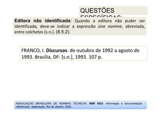 ASSOCIAÇÃO BRASILEIRA DE NORMAS TÉCNICAS. NBR 6023: Informação e documentação -
referências - elaboração. Rio de Janeiro, 2002.
QUESTÕES
ESPECÍFICAS:
FRANCO, I. Discursos: de outubro de 1992 a agosto de
1993. Brasília, DF: [s.n.], 1993. 107 p.
Editora não identificada: Quando a editora não puder ser
identificada, deve-se indicar a expressão sine nomine, abreviada,
entre colchetes [s.n.]. (8.5.2).
 